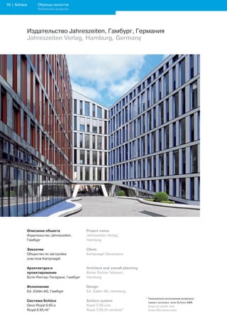 10 | Schüco         Образцы проектов
                    Reference projects




              Издательство Jahreszeiten, Гамбург, Германия
              Jahreszeiten Verlag, Hamburg, Germany




              Описание объекта                Project name
              Издательство Jahreszeiten,      Jahreszeiten Verlag,
              Гамбург                         Hamburg

              Заказчик                        Client
              Общество по застройке           Kampnagel Developers
              участков Kampnagel

              Архитектура и                   Architect and overall planning
              проектирование                  Bothe Richter Teherani,
              Боте-Рихтер-Тегерани, Гамбург   Hamburg

              Исполнение                      Design
              Ed. Züblin AG, Гамбург          Ed. Züblin AG, Hamburg

                                                                               * Техническое исполнение возможно
              Система Schüco                  Schüco system                      также с использ. окон Schüco AWS
              Окно Royal S 65 и               Royal S 65 and                   	 Design	also	possible	using		
              Royal S 65.HI*                  Royal S 65.HI window*              Schüco	AWS	window	system
 