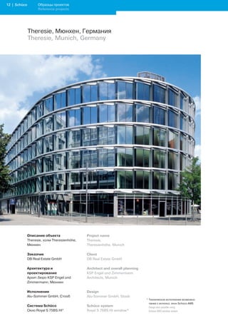 12 | Schüco         Образцы проектов
                    Reference projects




              Theresie, Мюнхен, Германия
              Theresie, Munich, Germany




              Описание объекта                Project name
              Theresie, холм Theresienhöhe,   Theresie,
              Мюнхен                          Theresienhöhe, Munich

              Заказчик                        Client
              DB Real Estate GmbH             DB Real Estate GmbH

              Архитектура и                   Architect and overall planning
              проектирование                  KSP Engel und Zimmermann
              Архит.бюро KSP Engel und        Architects, Munich
              Zimmermann, Мюнхен

              Исполнение                      Design
              Alu-Sommer GmbH, Стооб          Alu-Sommer GmbH, Stoob
                                                                               * Техническое исполнение возможно
                                                                                 также с использ. окон Schüco AWS
              Система Schüco                  Schüco system                    	 Design	also	possible	using		
              Окно Royal S 75BS.HI*           Royal S 75BS.HI window*            Schüco	AWS	window	system
 