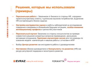 Решения, которые мы использовали
    (примеры)
—   Персональная работа с Заказчиком от бизнеса со стороны HR, «продажа»
    проекта внутреннему клиенту, тщательное изучение потребностей, выделение
    HR-составляющей в бизнес-задачах

—   Настройка инструментов оценки и работы наблюдателей на исследование
    поведения в ожидаемых в ближайшем будущем ситуациях, особое внимание
    мотивационному профилю и ценностям участников

—   Персональный коучинг Заказчика со стороны консультантов на примере
    совместного решения конкретных вопросов перемещения, увольнения,
    мотивации сотрудников, Групповая коучинговая сессия для топ-команды по
    освоению модели компетенций и навыков работы с отчетами и ИПР

—   Выбор Центра развития как инструмента работы с руководителями

—   Наставники (бизнес-руководители) и Консультанты по развитию (HR) как
    ресурс регулярной поддержки и мониторинга развития




                                                          Play your own game
                                                                               | 12
 