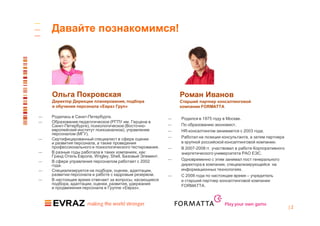Давайте познакомимся!




    Ольга Покровская                                           Роман Иванов
    Директор Дирекции планирования, подбора                    Старший партнер консалтинговой
    и обучения персонала «Евраз Груп»                          компании FORMATTA

—   Родилась в Санкт-Петербурге.                           —   Родился в 1975 году в Москве.
—   Образование педагогическое (РГПУ им. Герцена в
    Санкт-Петербурге), психологическое (Восточно-          —   По образованию экономист.
    европейский институт психоанализа), управление         —   HR-консалтингом занимается с 2003 года.
    персоналом (МГУ).
—   Сертифицированный специалист в сфере оценки            —   Работал на позиции консультанта, а затем партнера
    и развития персонала, а также проведения                   в крупной российской консалтинговой компании.
    профессионального и психологического тестирования.     —   В 2007-2008 гг. участвовал в работе Корпоративного
—   В разные годы работала в таких компаниях, как:             энергетического университета РАО ЕЭС.
    Гранд Отель Европа, Wrigley, Shell, Базовый Элемент.
—   В сфере управления персоналом работает с 2002          —   Одновременно с этим занимал пост генерального
    года.                                                      директора в компании, специализирующейся на
—   Специализируется на подборе, оценке, адаптации,            информационных технологиях.
    развитии персонала и работе с кадровым резервом.       —   С 2008 года по настоящее время – учредитель
—   В настоящее время отвечает за вопросы, касающиеся          и старший партнер консалтинговой компании
    подбора, адаптации, оценки, развития, удержания            FORMATTA.
    и продвижения персонала в Группе «Евраз».


                                                                                    Play your own game
                                                                                                                    |2
 