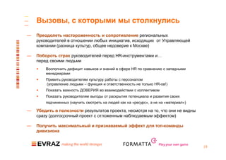 Вызовы, с которыми мы столкнулись
—   Преодолеть настороженность и сопротивление региональных
    руководителей в отношении любых инициатив, исходящих от Управляющей
    компании (разница культур, общее недоверие к Москве)

—   Побороть страх руководителей перед HR-инструментами и…
    перед своими людьми
       Восполнить дефицит навыков и знаний в сфере HR по сравнению с западными
        менеджерами
       Привить руководителям культуру работы с персоналом
        (управление людьми – функция и ответственность не только HR-ов!)
       Показать важность ДОВЕРИЯ во взаимодействии с коллективом
       Показать руководителям выгоды от раскрытия потенциала и развития своих
        подчиненных (научить смотреть на людей как на «ресурс», а не на «материал»)

—   Убедить в полезности результатов проекта, несмотря на то, что они не видны
    сразу (долгосрочный проект с отложенным наблюдаемым эффектом)

—   Получить максимальный и признаваемый эффект для топ-команды
    дивизиона


                                                                    Play your own game
                                                                                         |8
 