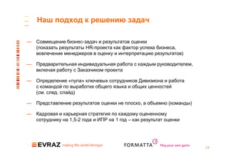 Наш подход к решению задач

— Совмещение бизнес-задач и результатов оценки
  (показать результаты HR-проекта как фактор успеха бизнеса,
  вовлечение менеджеров в оценку и интерпретацию результатов)

— Предварительная индивидуальная работа с каждым руководителем,
  включая работу с Заказчиком проекта

— Определение «пула» ключевых сотрудников Дивизиона и работа
  с командой по выработке общего языка и общих ценностей
  (см. след. слайд)

— Представление результатов оценки не плоско, а объемно (команды)

— Кадровая и карьерная стратегия по каждому оцененному
  сотруднику на 1,5-2 года и ИПР на 1 год – как результат оценки




                                                       Play your own game
                                                                            |9
 