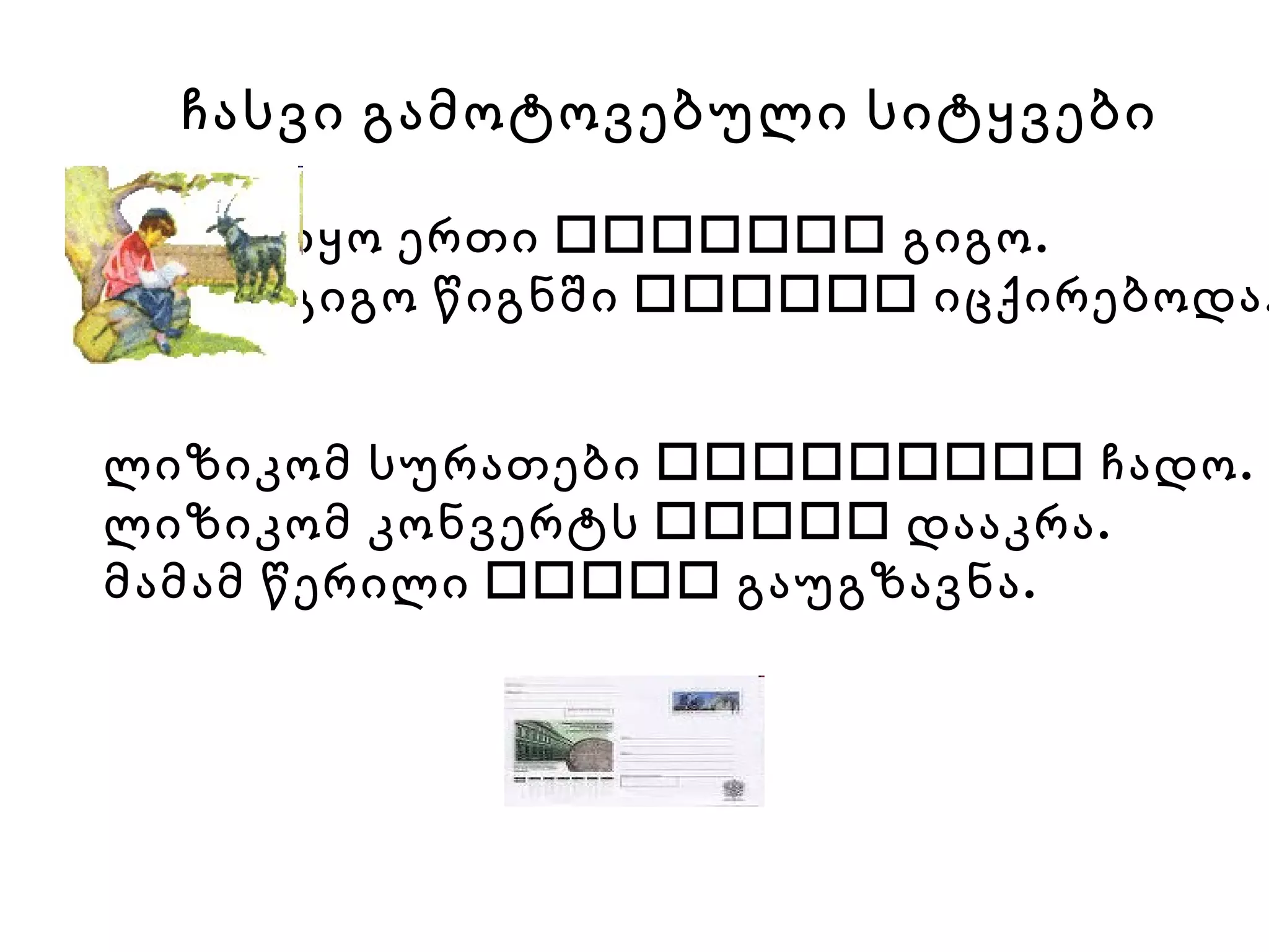 ჩასვი გამოტოვებული სიტყვები იყო ერთი    გიგო. გიგო წიგნში    იცქირებოდა.   ლიზიკომ სურათები    ჩადო. ლიზიკომ კონვერტს    დააკრა. მამამ წერილი    გაუგზავნა. 