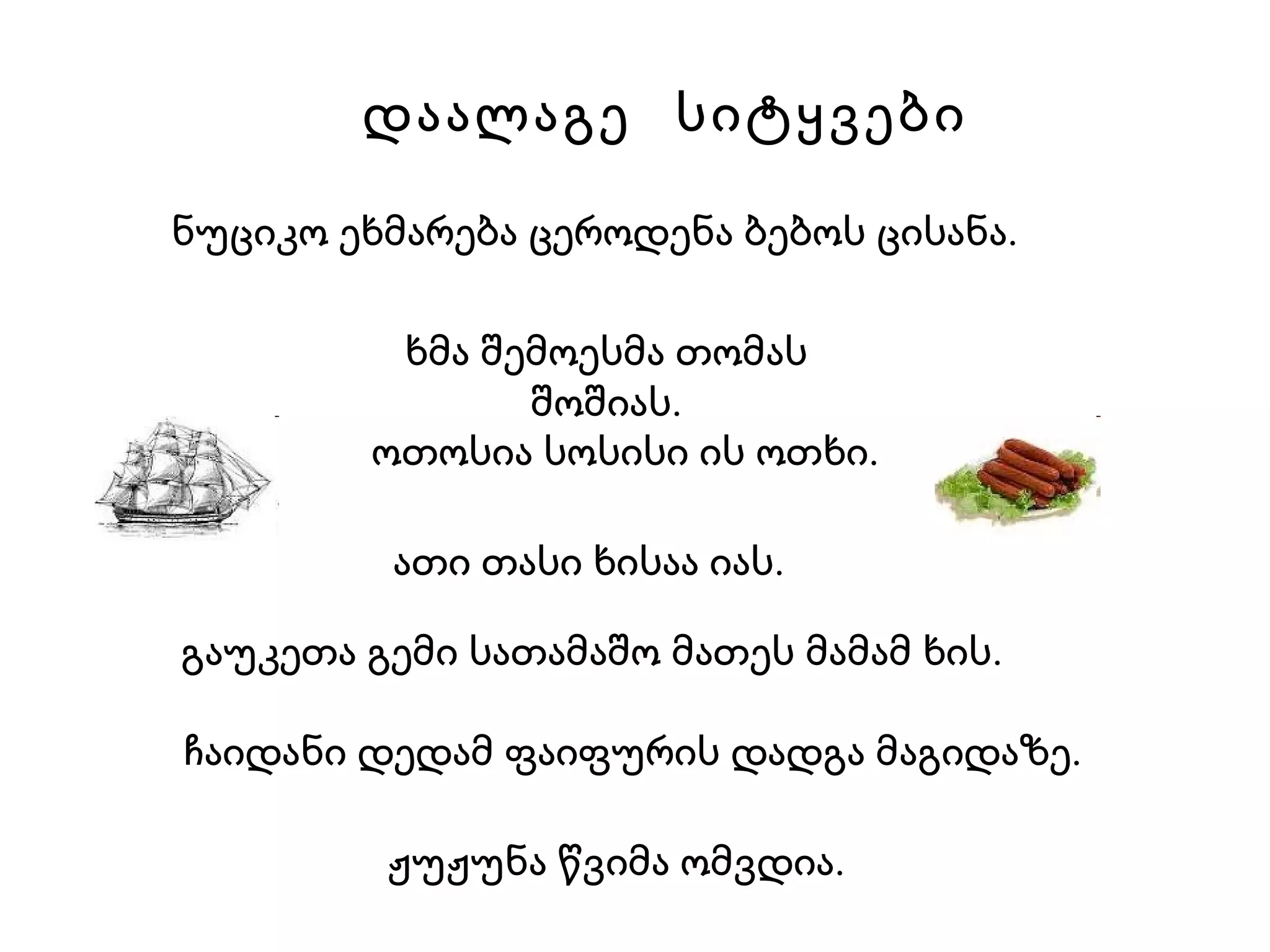 დაალაგე  სიტყვები ოთოსია სოსისი ის ოთხი. ნუციკო ეხმარება ცეროდენა ბებოს ცისანა. ჩაიდანი დედამ ფაიფურის დადგა მაგიდაზე. გაუკეთა გემი სათამაშო მათეს მამამ ხის. ხმა შემოესმა თომას შოშიას. ათი თასი ხისაა იას. ჟუჟუნა წვიმა ომვდია. 