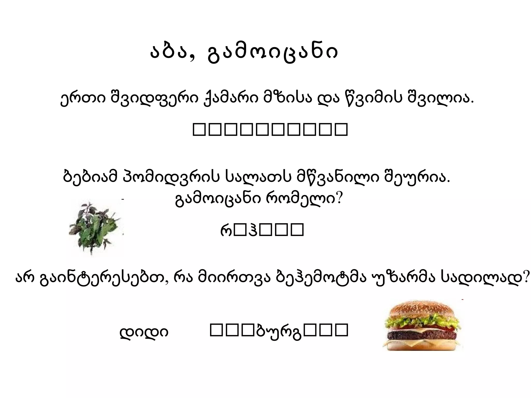 ბებიამ პომიდვრის სალათს მწვანილი შეურია.  გამოიცანი რომელი? რ  ჰ  არ გაინტერესებთ, რა მიირთვა ბეჰემოტმა უზარმა სადილად?   დიდი   ბურგ    ერთი შვიდფერი ქამარი მზისა და წვიმის შვილია. აბა,  გამოიცანი  