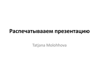 Распечатывааем презентацию Tatjana Molohhova 