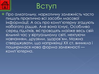 Про алкогольну, наркотичну залежність часто пишуть практично всі засоби масової інформації. А ось про комп’ютерну згадують набагато рідше. Але вона існує. Особливо серед підлітків, які проводять майже весь свій вільний час у віртуальному світі, нехтуючи навчанням, друзями, здоров’ям. Можна стверджувати, що наприкінці XX ст. виникла і поширилася нова форма залежності —  комп’ютерна . 