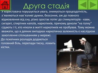 У користувача порушується увага, знижується працездатність, з`являються нав`язливі думки, безсоння, аж до повного відмовлення від сну, різко зростає потяг до стимуляторів - кави, сигарет, спиртних напоїв, наркотиків, причому деколи "на голку" сідають і ті, хто ніколи в житті наркотиків не пробував. Тому можна вважати, що в деяких випадках наркотична залежність є наслідком захоплення спілкуванням у мережі.  До психічних розладів додаються головний біль, перепади тиску, ломить кістки. 
