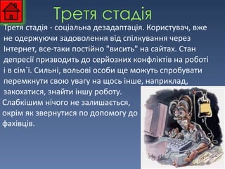 Третя стадія - соціальна дезадаптація. Користувач, вже не одержуючи задоволення від спілкування через Інтернет, все-таки постійно "висить" на сайтах. Стан депресії призводить до серйозних конфліктів на роботі і в сім`ї. Сильні, вольові особи ще можуть спробувати перемкнути свою увагу на щось інше, наприклад, закохатися, знайти іншу роботу. Слабкішим нічого не залишається, окрім як звернутися по допомогу до фахівців.  