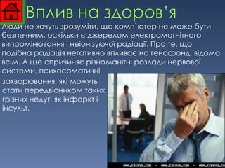 Люди не хочуть зрозуміти, що комп`ютер не може бути безпечним, оскільки є джерелом електромагнітного випромінювання і неіонізуючої радіації. Про те, що подібна радіація негативно впливає на генофонд, відомо всім. А ще спричиняє   різноманітні розлади нервової системи, психосоматичні  захворювання, які можуть стати передвісником таких грізних недуг, як інфаркт і інсульт. 