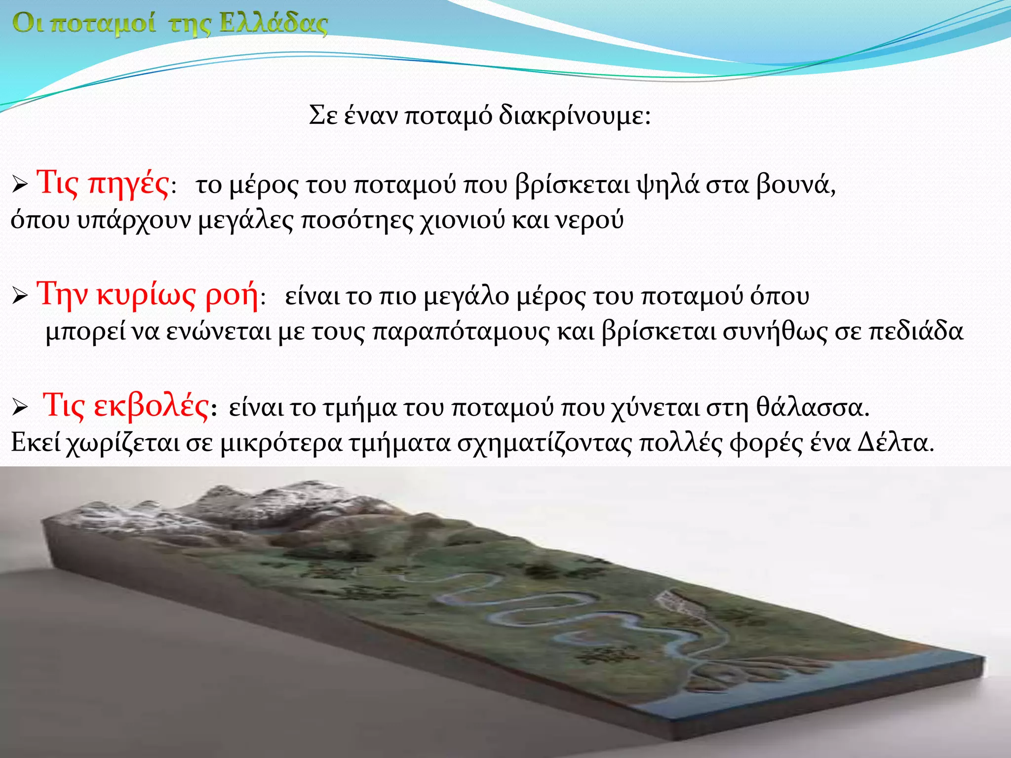Οι ποταμοί  της ΕλλάδαςΣε έναν ποταμό διακρίνουμε:Τις πηγές:   το μέρος του ποταμού που βρίσκεται ψηλά στα βουνά, όπου υπάρχουν μεγάλες ποσότηες χιονιού και νερούΤην κυρίως ροή:   είναι το πιο μεγάλο μέρος του ποταμού όπου      μπορεί να ενώνεται με τους παραπόταμους και βρίσκεται συνήθως σε πεδιάδαΤις εκβολές:  είναι το τμήμα του ποταμού που χύνεται στη θάλασσα. Εκεί χωρίζεται σε μικρότερα τμήματα σχηματίζοντας πολλές φορές ένα Δέλτα.