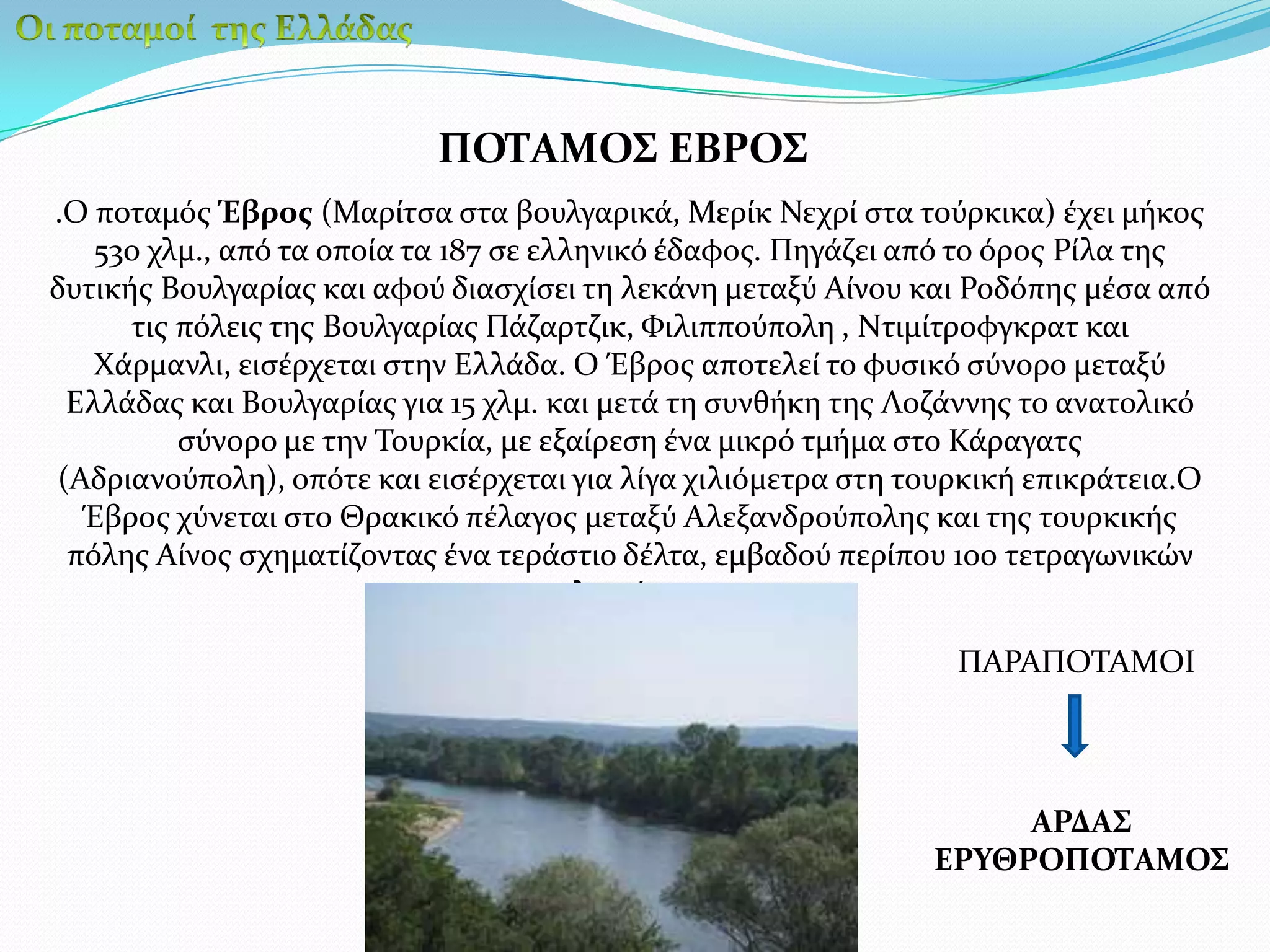 Οι ποταμοί  της ΕλλάδαςΠΟΤΑΜΟΣ ΕΒΡΟΣ.Ο ποταμός Έβρος (Μαρίτσα στα βουλγαρικά, Μερίκ Νεχρί στα τούρκικα) έχει μήκος 530 χλμ., από τα οποία τα 187 σε ελληνικό έδαφος. Πηγάζει από το όρος Ρίλα της δυτικής Βουλγαρίας και αφού διασχίσει τη λεκάνη μεταξύ Αίνου και Ροδόπης μέσα από τις πόλεις της Βουλγαρίας Πάζαρτζικ, Φιλιππούπολη , Ντιμίτροφγκρατ και Χάρμανλι, εισέρχεται στην Ελλάδα. Ο Έβρος αποτελεί το φυσικό σύνορο μεταξύ Ελλάδας και Βουλγαρίας για 15 χλμ. και μετά τη συνθήκη της Λοζάννης το ανατολικό σύνορο με την Τουρκία, με εξαίρεση ένα μικρό τμήμα στο Κάραγατς (Αδριανούπολη), οπότε και εισέρχεται για λίγα χιλιόμετρα στη τουρκική επικράτεια.Ο Έβρος χύνεται στο Θρακικό πέλαγος μεταξύ Αλεξανδρούπολης και της τουρκικής πόλης Αίνος σχηματίζοντας ένα τεράστιο δέλτα, εμβαδού περίπου 100 τετραγωνικών χιλιομέτρωνΠΑΡΑΠΟΤΑΜΟΙΑΡΔΑΣΕΡΥΘΡΟΠΟΤΑΜΟΣ