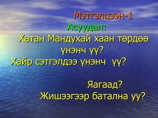 Мэтгэлцээн-1   Асуудал: Хатан Мандухай хаан төрдөө үнэнч үү?  Хайр сэтгэлдээ үнэнч  үү?    Яагаад?    Жишээгээр батална уу? 