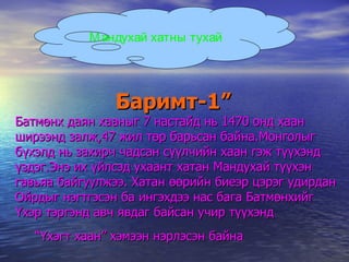Баримт-1” Батмөнх даян хааныг 7 настайд нь 1470 онд хаан ширээнд залж,47 жил төр барьсан байна.Монголыг бүхэлд нь захирч чадсан сүүлчийн хаан гэж түүхэнд үздэг.Энэ их үйлсэд ухаант хатан Мандухай түүхэн гавьяа байгуулжээ. Хатан өөрийн биеэр цэрэг удирдан Ойрдыг нэгтгэсэн ба ингэхдээ нас бага Батмөнхийг Үхэр тэргэнд авч явдаг байсан учир түүхэнд   “Үхэгт хаан” хэмээн нэрлэсэн байна   Мандухай хатны тухай 