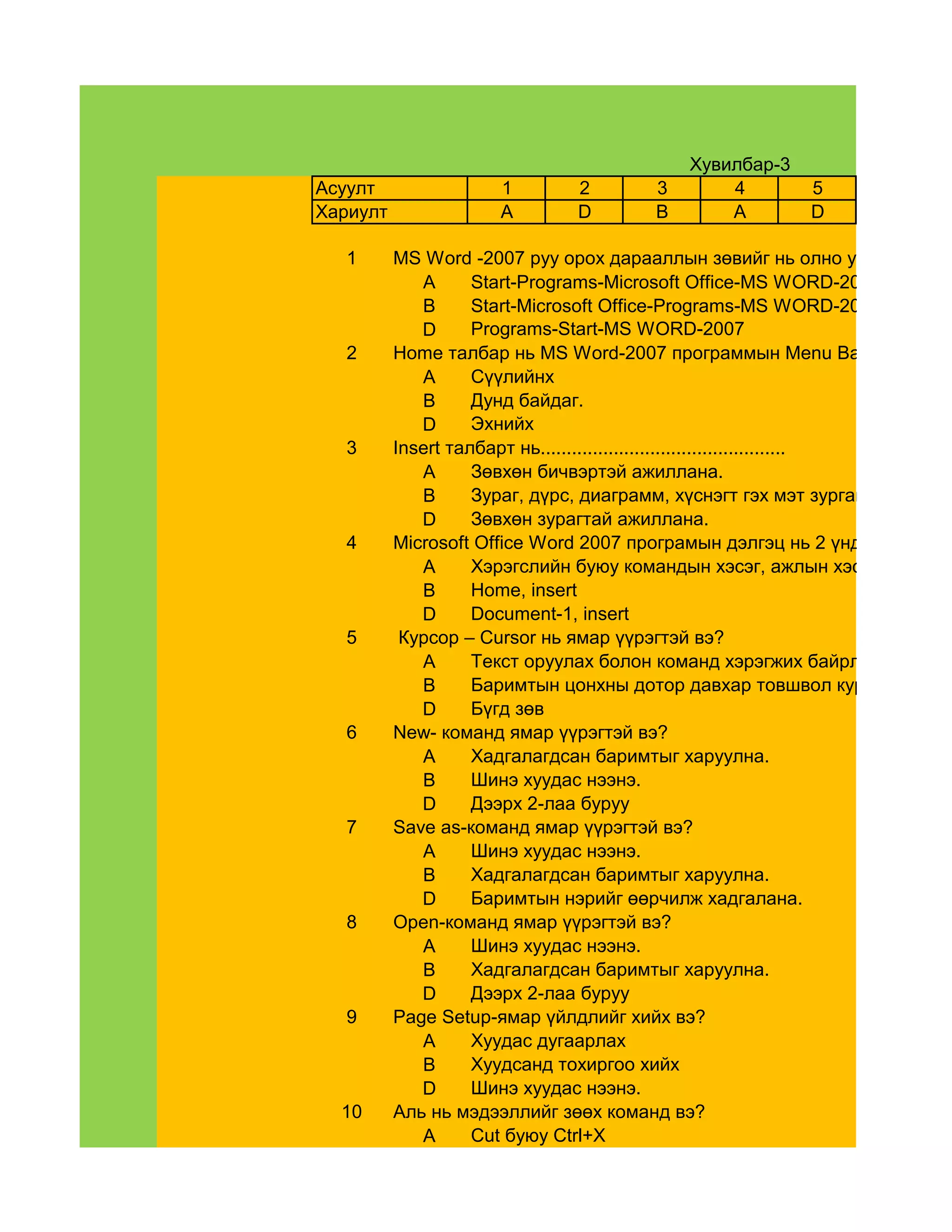 Хувилбар-3
Асуулт                1        2         3       4         5
Хариулт               A        D         B       A         D

   1      MS Word -2007 руу орох дарааллын зөвийг нь олно уу.
             A      Start-Programs-Microsoft Office-MS WORD-2007
             B      Start-Microsoft Office-Programs-MS WORD-2007
             D      Programs-Start-MS WORD-2007
   2      Home талбар нь MS Word-2007 программын Menu Bar-ийн .........
             A      Сүүлийнх
             B      Дунд байдаг.
             D      Эхнийх
   3      Insert талбарт нь...............................................
             A      Зөвхөн бичвэртэй ажиллана.
             B      Зураг, дүрс, диаграмм, хүснэгт гэх мэт зурган объектууд
             D      Зөвхөн зурагтай ажиллана.
   4      Microsoft Office Word 2007 програмын дэлгэц нь 2 үндсэн............
             A      Хэрэгслийн буюу командын хэсэг, ажлын хэсэг
             B      Home, insert
             D      Document-1, insert
   5       Курсор – Cursor нь ямар үүрэгтэй вэ?
             A      Текст оруулах болон команд хэрэгжих байрлалыг заада
             B      Баримтын цонхны дотор давхар товшвол курсорын бай
             D      Бүгд зөв
   6      New- команд ямар үүрэгтэй вэ?
             A      Хадгалагдсан баримтыг харуулна.
             B      Шинэ хуудас нээнэ.
             D      Дээрх 2-лаа буруу
   7      Save as-команд ямар үүрэгтэй вэ?
             A      Шинэ хуудас нээнэ.
             B      Хадгалагдсан баримтыг харуулна.
             D      Баримтын нэрийг өөрчилж хадгалана.
   8      Open-команд ямар үүрэгтэй вэ?
             A      Шинэ хуудас нээнэ.
             B      Хадгалагдсан баримтыг харуулна.
             D      Дээрх 2-лаа буруу
   9      Page Setup-ямар үйлдлийг хийх вэ?
             A      Хуудас дугаарлах
             B      Хуудсанд тохиргоо хийх
             D      Шинэ хуудас нээнэ.
  10      Аль нь мэдээллийг зөөх команд вэ?
             A      Cut буюу Ctrl+X
 