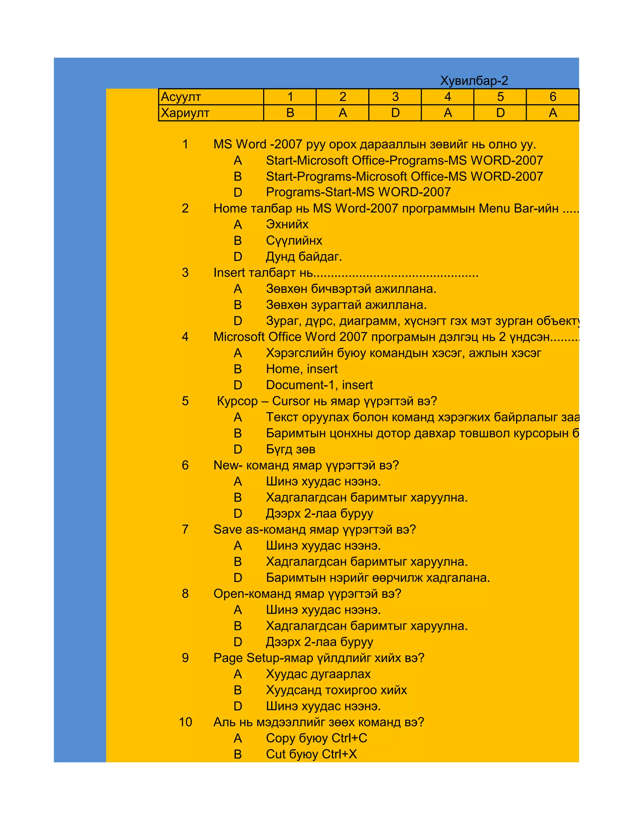 Хувилбар-2
Асуулт                1         2        3        4      5           6
Хариулт               B         A        D       A       D           A

   1      MS Word -2007 руу орох дарааллын зөвийг нь олно уу.
             A      Start-Microsoft Office-Programs-MS WORD-2007
             B      Start-Programs-Microsoft Office-MS WORD-2007
             D      Programs-Start-MS WORD-2007
   2      Home талбар нь MS Word-2007 программын Menu Bar-ийн ...............талба
             A      Эхнийх
             B      Сүүлийнх
             D      Дунд байдаг.
   3      Insert талбарт нь...............................................
             A      Зөвхөн бичвэртэй ажиллана.
             B      Зөвхөн зурагтай ажиллана.
             D      Зураг, дүрс, диаграмм, хүснэгт гэх мэт зурган объектуудтай ажил
   4      Microsoft Office Word 2007 програмын дэлгэц нь 2 үндсэн.............. хэсгүүд
             A      Хэрэгслийн буюу командын хэсэг, ажлын хэсэг
             B      Home, insert
             D      Document-1, insert
   5       Курсор – Cursor нь ямар үүрэгтэй вэ?
             A      Текст оруулах болон команд хэрэгжих байрлалыг заадаг.
             B      Баримтын цонхны дотор давхар товшвол курсорын байршлыг чө
             D      Бүгд зөв
   6      New- команд ямар үүрэгтэй вэ?
             A      Шинэ хуудас нээнэ.
             B      Хадгалагдсан баримтыг харуулна.
             D      Дээрх 2-лаа буруу
   7      Save as-команд ямар үүрэгтэй вэ?
             A      Шинэ хуудас нээнэ.
             B      Хадгалагдсан баримтыг харуулна.
             D      Баримтын нэрийг өөрчилж хадгалана.
   8      Open-команд ямар үүрэгтэй вэ?
             A      Шинэ хуудас нээнэ.
             B      Хадгалагдсан баримтыг харуулна.
             D      Дээрх 2-лаа буруу
   9      Page Setup-ямар үйлдлийг хийх вэ?
             A      Хуудас дугаарлах
             B      Хуудсанд тохиргоо хийх
             D      Шинэ хуудас нээнэ.
  10      Аль нь мэдээллийг зөөх команд вэ?
             A      Copy буюу Ctrl+C
             B      Cut буюу Ctrl+X
 
