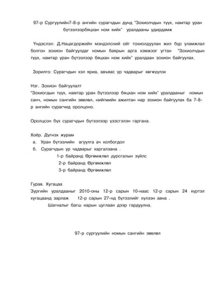 97-ð Ñóðãóóëèéí7-8-ð àíãèéí ñóðàã÷äûí äóíä “Çîõèîë÷äûí ò¿¿õ, íàìòàð óðàí
                 á¿òýýëýýðáÿöõàí íîì õèéõ”    óðàëäààíû óäèðäàìæ


 ¯íäýñëýë: Ä.Íàöàãäîðæèéí ìýíäýëñíèé îéã òîõèîëäóóëàí æèë á¿ð óëàìæëàë
áîëãîí çîõèîí áàéãóóëäàã íîìûí áàÿðûí àðãà õýìæýýã óãòàí           “Çîõèîë÷äûí
ò¿¿õ, íàìòàð óðàí á¿òýýëýýð áÿöõàí íîì õèéõ” óðàëäààí çîõèîí áàéãóóëàõ.


Çîðèëãî: Ñóðàã÷äûí õýë ÿðèà, àâúÿàñ óð ÷àäâàðûã õºãæ¿¿ëýõ


Íýã. Çîõèîí áàéãóóëàëò
“Çîõèîãäûí ò¿¿õ, íàìòàð óðàí á¿òýýëýýð áÿöõàí íîì õèéõ” óðàëäààíûã     íîìûí
ñàí÷, íîìûí ñàíãèéí çºâëºë, íèéãìèéí àæèëòàí íàð çîõèîí áàéãóóëàõ áà 7-8-
ð àíãèéí ñóðàã÷èä îðîëöîíî.


Îðîëöñîí á¿õ ñóðàã÷äûí á¿òýýëýýð ¿çýñãýëýí ãàðãàíà.


Õî¸ð. Ä¿ãíýõ æóðàì
à.   Óðàí á¿òýýëèéí    àãóóëãà à÷ õîëáîãäîë
á.   Ñóðàã÷äûí óð ÷àäâàðûã õàðãàëçàíà .
           1-ð áàéðàíä ªðãºìæëºë äóðñãàëûí ç¿éëñ
            2-ð áàéðàíä ªðãºìæëºë
            3-ð áàéðàíä ªðãºìæëºë


Ãóðàâ. Õóãàöàà
Çóðãèéí óðàëäààíûã 2010-îíû 12-ð ñàðûí 10-íààñ 12-ð ñàðûí 24 õ¿ðòýë
õóãàöààíä çàðëàæ       12-ð ñàðûí 27-íä á¿òýýëèéã õ¿ëýýí àâíà .
       Øàãíàëûã áàãø íàðûí öóãëààí äýýð ãàðäóóëíà.




                      97-ð ñóðãóóëèéí íîìûí ñàíãèéí çºâëºë
 