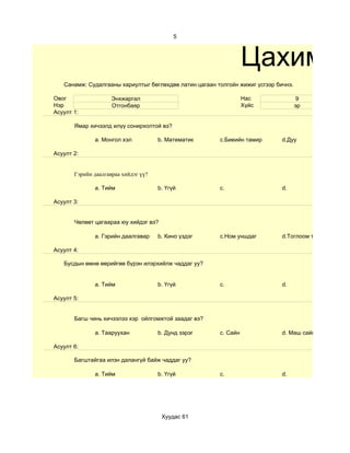 5



                                                                  Цахим су
   Санамж: Судалгааны хариултыг бөглөхдөө латин цагаан толгойн жижиг үсгээр бичнэ.

Овог                 Энхжаргал                                    Нас                 9
Нэр                  Отгонбаяр                                    Хүйс               эр
Асуулт 1:

       Ямар хичээлд илүү сонирхолтой вэ?

              a. Монгол хэл           b. Математик      c.Биеийн тамир        d.Дуу

Асуулт 2:


       Гэрийн даалгавраа хийдэг үү?

              a. Тийм                 b. Үгүй           c.                    d.

Асуулт 3:


       Чөлөөт цагаараа юу хийдэг вэ?

              a. Гэрийн даалгавар     b. Кино үздэг     c.Ном уншдаг          d.Тоглоом тоглодог

Асуулт 4:

   Бусдын өмнө өөрийгөө бүрэн илэрхийлж чаддаг уу?


              a. Тийм                 b. Үгүй           c.                    d.

Асуулт 5:


       Багш чинь хичээлээ хэр ойлгомжтой заадаг вэ?

              a. Тааруухан            b. Дунд зэрэг     c. Сайн               d. Маш сайн

Асуулт 6:

       Багштайгаа илэн далангүй байж чаддаг уу?

              a. Тийм                 b. Үгүй           c.                    d.




                                       Хуудас 61
 