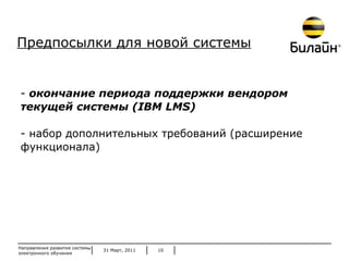 31 Март, 2011 Направления развития системы электронного обучения окончание периода поддержки вендором текущей системы ( IBM LMS ) набор дополнительных требований (расширение функционала) Предпосылки для новой системы 