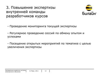 31 Март, 2011 Направления развития системы электронного обучения - Проведение мониторинга текущей экспертизы - Регулярное проведение сессий по обмену опытом и успехами - Посещение открытых мероприятий по тематике с целью увеличения экспертизы 3 . Повышение экспертизы внутренней команды  разработчиков курсов 