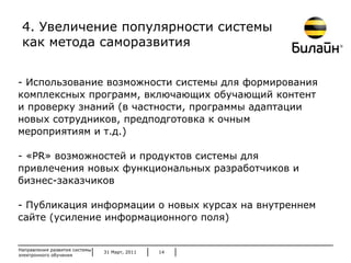 31 Март, 2011 Направления развития системы электронного обучения - Использование возможности системы для формирования  комплексных программ, включающих обучающий контент и проверку знаний (в частности, программы адаптации новых сотрудников, предподготовка к очным мероприятиям и т.д.) - « PR »   возможностей и продуктов системы для привлечения новых функциональных разработчиков и бизнес-заказчиков - Публикация информации о новых курсах на внутреннем сайте (усиление информационного поля) 4. Увеличение популярности системы как метода саморазвития 