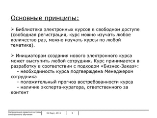 31 Март, 2011 Направления развития системы электронного обучения Основные принципы: Библиотека электронных курсов в свободном доступе (свободная регистрация, курс можно изучать любое количество раз, можно изучать курсы по любой тематике). Инициатором создания нового электронного курса может выступить любой сотрудник. Курс принимается в разработку в соответствии с подходом «Бизнес-Заказ»: - необходимость курса подтверждена Менеджером сотрудника - положительный   прогноз востребованности курса - наличие эксперта-куратора, ответственного за контент 