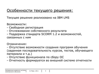 31 Март, 2011 Направления развития системы электронного обучения Особенности текущего решения: Текущее решение реализовано на  IBM LMS Возможности: Свободная регистрация Отслеживание собственного результата Поддержка стандарта  SCORM  1.2 и возможностей, связанных с ним Ограничения: Отсутствие возможности создания программ обучения (заданная последовательность курсов, тестов, обучающего материала и т.д.) Отсутствие функционала по сбору ОС - Отчетность формируется во внешней системе отчетности 