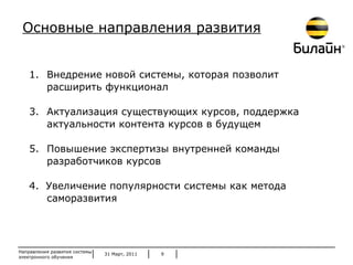 31 Март, 2011 Направления развития системы электронного обучения Внедрение новой системы, которая позволит расширить функционал Актуализация существующих курсов, поддержка актуальности контента курсов в будущем Повышение экспертизы внутренней команды разработчиков курсов 4.  Увеличение популярности системы как метода саморазвития Основные направления развития 