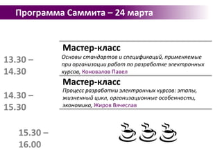 Программа Саммита – 24 марта10.00 – 10.30Открытие СаммитаМастер-класс10.30 – 11.30Техника захвата и удержания внимания слушателя, Тихомирова ЕленаМастер-классИспользование web 2.0 технологий и их интеграция в обучающий курс, Калинников Павел11.30 – 12.30Мастер-класс12.30 – 13.00eLearning безинвестицийвсофт: iSpring Free + Moodle, Рыбаков Алексей13.00 – 13.30