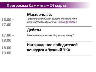 Программа Саммита – 24 мартаМастер-классОсновы стандартов и спецификаций, применяемые при организации работ по разработке электронных курсов, Коновалов Павел13.30 – 14.30Мастер-классПроцесс разработки электронных курсов: этапы, жизненный цикл, организационные особенности, экономика, Жиров Вячеслав14.30 – 15.3015.30 – 16.00