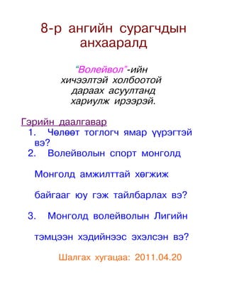 8-р ангийн сурагчдын
            анхааралд
           “Волейвол”-ийн
        хичээлтэй холбоотой
          дараах асуултанд
          хариулж ирээрэй.

Гэрийн даалгавар
 1. Чөлөөт тоглогч ямар үүрэгтэй
  вэ?
 2. Волейволын спорт монголд

  Монголд амжилттай хөгжиж

  байгааг юу гэж тайлбарлах вэ?

 3.   Монголд волейволын Лигийн

  тэмцээн хэдийнээс эхэлсэн вэ?

        Шалгах хугацаа: 2011.04.20
 