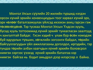 	Монгол Улсын сүүлийн 20 жилийн туршид нэгдэн орсон хүний эрхийн конвенциудын тоог харвал хүний эрх, эрх чөлөөг баталгаажуулах үйлсэд ихээхэн ахиц гарсан гэж төсөөлөгдөнө. Тэр тусмаа Монгол Улсын Үндсэн хууль, бусад хууль тогтоомжид хүний эрхийг тунхагласан заалтууд ч хангалттай байдаг.  Гэсэн хэдий ч  улам бүр өсөн нэмэдэж буй ядуурлын түвшин, хөгжлийн зогсонги байдал, төрийн байгууллагуудын үйл ажиллагааны доголдол, иргэдийн, тэр тундаа төрийн албан хаагчдын хүний эрхийн боловсрол нимгэн зэргээс үзэхэд  хүний эрхийн баталгаа хэр нимгэн  байгаа нь  бодит амьдрал дээр илэрсээр л  байна.