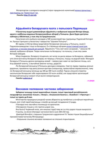 Фотарэпартаж з каляднага канцэрта ў кірсе гарадзенскіх калектываў можна прачытаць і
праглядзець на "Тваім Стылі" тут.
       Паводле http://t-styl.info

                                                                                        уверх



      Аўдыёкніга беларускага паэта з польскага Падляшша
       У Беластоку выдалі дзвюхмоўную аўдыёкнігу з выбранымі вершамі Віктара Шведа,
аднаго з найбольш вядомых беларускамоўных аўтараў у Польшчы. Дыск будзе даступны
найперш у бібліятэках, у тым ліку на Гродзеншчыне.
       Начытаная кніга выйшла накладам у 500 экзэмпляраў пры падтрымцы Падляскай Кнігарні
ім. Лукаша Гарніцкага у Беластоку і таварыства “Шукаем Польшчы”.
       86-гадовы сп Віктар Швед прадстаўляе беларускую меншасць у Польшчы, жыве ў
Падляскім ваяводзтве і піша па-беларуску. Ён з’яўляецца аўтарам колькі томікаў паэзіі для
дарослых, а таксама вершаў для дзяцей. Аўдыёкніга “Гэты свет мяне зачараваў…” змяшчае 40
вершаў, выбраных аўтарам. Творы начытаныя па-беларуску і па-польску, у тым ліку самім
Віктарам Шведам.
       Міхал Андрасюк, беларускі пісьменнік, які чытае на дыску вершы па-беларуску, заўважыў,
што сёння ўсё менш беларускіх аўтараў, які твораць у Польшчы, пішуць на роднай мове. Маладыя
беларусы ў Польшчы дрэнна валодаюць мовай – гаворка ідзе нават не пра ўменне пісаць, што
ёсць формай таленту, а звычайнае ўменне чытаць, дадаў ён.
       Лік беларускай меншасці ў Польшчы дакладна невядомы. Самі яе лідэры падаюць розныя
дадзеныя, прымаючы пад увагу розныя крытэры (напрыклад, праваслаўнае веравызнанне), таму
лік беларускай меншасці вагаецца ад 180 да 300 тысяч асобаў. Падчас апошняга перапісу
насельніцтва беларусамі сябе задэкларавала 50 тысяч асобаў, але прадстаўнікі арганізацый
беларускай меншасці назвалі гэтыя вынікі неверагоднымі.
      Паводле wyborcza.pl
                                                                                        уверх



      Веснавое паляванне часткова забароненае
       Забарона тычыцца толькі вадаплаўных птушак, толькі тэрыторый рэспубліканскіх
ландшафтных заказнікаў «Ельня», «Котра», «Альманскія балоты», «Асвейскі» і «Простыр» і
толькі на тэрмін да 8 мая.
       Міністэрства прыродных рэсурсаў часова абараніла ад паляўнічых у асноўным пералётных
птушак, якія гэтай парой вяртаюцца з зімоўкі да месцаў гнездавання ў тундру.
       У Беларусі яны звычайна спыняюцца на адпачынак.
       З беларускіх птушак у спіс трапіла шэрая гусь.
       Яна была ў Чырвонай кнізе, але некалькі гадоў таму яе са спісу рэдкіх птушак выкрэслілі.
       У выніку, на сёння ў Беларусі засталося ўсяго каля 200-250 пар.
        Дзмітрый Вінчэўскі, старшыня Гродзенскага аддзялення ГА “Ахова птушак Бацькаўшчыны”
пракаментаваў пастанову Мінпрыроды:
       - Упершыню спынена веснавое палявання на столькіх тэрыторыях.



                                                                                              3
 