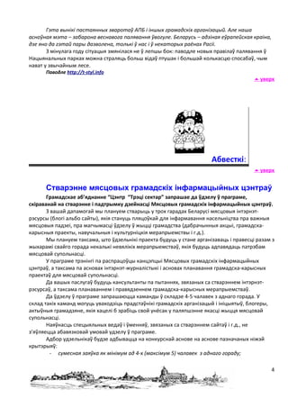 Гэта вынікі пастаянных зваротаў АПБ і іншых грамадскіх арганізацый. Але наша
асноўная мэта – забарона веснавога палявання ўвогуле. Беларусь – адзіная еўрапейская краіна,
дзе яно да гэтай пары дазволена, толькі ў нас і ў некаторых раёнах Расіі.
       З мінулага году сітуацыя змянілася не ў лепшы бок: паводле новых правілаў палявання ў
Нацыянальных парках можна страляць больш відаў птушак і большай колькасцю спосабаў, чым
нават у звычайным лесе.
      Паводле http://t-styl.info
                                                                                        уверх




                                                                       Абвесткі:
                                                                                        уверх


      Стварэнне мясцовых грамадскіх інфармацыйных цэнтраў
       Грамадскае аб’яднанне “Цэнтр “Трэці сектар” запрашае да ўдзелу ў праграме,
скіраванай на стварэнне і падтрымку дзейнасці Мясцовых грамадскіх інфармацыйных цэнтраў.
       З вашай дапамогай мы плануем стварыць у трох гарадах Беларусі мясцовыя інтэрнэт-
рэсурсы (блогі альбо сайты), якія стануць пляцоўкай для інфармавання насельніцтва пра важныя
мясцовыя падзеі, пра магчымасці ўдзелу ў жыцці грамадства (дабрачынныя акцыі, грамадска-
карысныя праекты, навучальныя і культурніцкія мерапрыемствы і г.д.).
       Мы плануем таксама, што ўдзельнікі праекта будуць у стане арганізаваць і правесці разам з
жыхарамі свайго горада некалькі невялікіх мерапрыемстваў, якія будуць адпавядаць патрэбам
мясцовай супольнасці.
       У праграме трэнінгі па распрацоўцы канцэпцыі Мясцовых грамадскіх інфармацыйных
цэнтраў, а таксама па асновах інтэрнэт-журналістыкі і асновах планавання грамадска-карысных
праектаў для мясцовай супольнасці.
       Да вашых паслугаў будуць кансультанты па пытаннях, звязаных са стварэннем інтэрнэт-
рэсурсаў, а таксама планаваннем і правядзеннем грамадска-карысных мерапрыемстваў.
       Да ўдзелу ў праграме запрашаюцца каманды ў складзе 4-5 чалавек з аднаго горада. У
склад такіх каманд могуць уваходзіць прадстаўнікі грамадскіх арганізацый і ініцыятыў, блогеры,
актыўныя грамадзяне, якія хацелі б зрабіць свой унёсак у паляпшэнне якасці жыцця мясцовай
супольнасці.
       Наяўнасць спецыяльных ведаў і ўменняў, звязаных са стварэннем сайтаў і г.д., не
з’яўляецца абавязковай умовай удзелу ў праграме.
       Адбор удзельнікаў будзе адбывацца на конкурснай аснове на аснове пазначаных ніжэй
крытэрыяў:
         - сумесная заяўка як мінімум ад 4-х (максімум 5) чалавек з аднаго гораду;

                                                                                               4
 