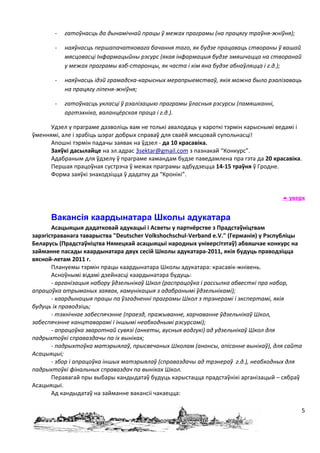 -   гатоўнасць да дынамічнай працы ў межах праграмы (на працягу траўня-жніўня);

       -   наяўнасць першапачатковага бачання таго, як будзе працаваць створаны ў вашай
           мясцовасці Інфармацыйны рэсурс (якая інфармацыя будзе змяшчацца на створанай
           у межах праграмы вэб-старонцы, як часта і кім яна будзе абнаўляцца і г.д.);

       -   наяўнасць ідэй грамадска-карысных мерапрыемстваў, якія можна было рэалізаваць
           на працягу ліпеня-жніўня;

       -   гатоўнасць укласці ў рэалізацыю праграмы ўласныя рэсурсы (памяшканні,
           аргтэхніка, валанцёрская праца і г.д.).

      Удзел у праграме дазволіць вам не толькі авалодаць у кароткі тэрмін карыснымі ведамі і
ўменнямі, але і зрабіць шэраг добрых справаў для сваёй мясцовай супольнасці!
      Апошні тэрмін падачы заявак на ўдзел - да 10 красавіка.
      Заяўкі дасылайце на эл.адрас 3sektar@gmail.com з пазнакай “Конкурс”.
      Адабраным для ўдзелу ў праграме камандам будзе паведамлена пра гэта да 20 красавіка.
      Першая працоўная сустрэча ў межах праграмы адбудзецца 14-15 траўня ў Гродне.
      Форма заяўкі знаходзіцца ў дадатку да “Кронікі”.


                                                                                      уверх


      Вакансія каардынатара Школы адукатара
       Асацыяцыя дадатковай адукацыі і Асветы у партнёрстве з Прадстаўніцтвам
зарэгістраванага таварыства "Deutscher Volkshochschul-Verband e.V." (Германія) у Рэспубліцы
Беларусь (Прадстаўніцтва Нямецкай асацыяцыі народных універсітэтаў) абвяшчае конкурс на
займанне пасады каардынатара двух сесій Школы адукатара-2011, якія будуць праводзіцца
вясной-летам 2011 г.
       Плануемы тэрмін працы каардынатара Школы адукатара: красавік-жнівень.
       Асноўнымі відамі дзейнасці каардынатара будуць:
       - арганізацыя набору ўдзельнікаў Школ (распрацоўка і рассылка абвесткі пра набор,
апрацоўка атрыманых заявак, камунікацыя з адабранымі ўдзельнікамі);
       - каардынацыя працы па ўзгадненні праграмы Школ з трэнерамі і экспертамі, якія
будуць іх праводзіць;
       - тэхнічнае забеспячэнне (праезд, пражыванне, харчаванне ўдзельнікаў Школ,
забеспячэнне канцтаварамі і іншымі неабходнымі рэсурсамі);
       - апрацоўка зваротнай сувязі (анкеты, вусныя водгукі) ад удзельнікаў Школ для
падрыхтоўкі справаздачы па іх выніках;
       - падрыхтоўка матэрыялаў, прысвечаных Школам (анонсы, апісанне вынікаў), для сайта
Асацыяцыі;
       - збор і апрацоўка іншых матэрыялаў (справаздачы ад трэнераў г.д.), неабходных для
падрыхтоўкі фінальных справаздач па выніках Школ.
       Перавагай пры выбары кандыдатаў будуць карыстацца прадстаўнікі арганізацый – сябраў
Асацыяцыі.
       Ад кандыдатаў на займанне вакансіі чакаецца:

                                                                                           5
 