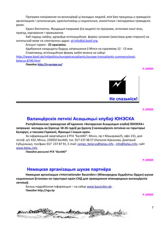 Праграма накіраваная на валанцёраў ці маладых людзей, якія ўжо працуюць у грамадскіх
арганізацыях і супольнасцях, удзельнічаюць у сацыяльных, экалагічных і моладзевых грамадскіх
рухах.
       Удзел бясплатны. Фундацыя пакрывае ўсе выдаткі па праграме, аплочвае кошт візы,
праезд, харчаванне і пражыванне.
       Каб падаць заяўку, адпраўце аплікацыйную форму і рэзюмэ (максімум дзве старонкі) на
ангельскай мове на электронны адрас: pl-info@pl.boell.org.
       Апошні тэрмін - 25 красавіка.
       Адабраныя кандыдаты будуць запрошаныя ў Мінск на суразмову 12 - 13 мая.
       Спампаваць аплікацыйную форму заяўкі можна на сайце:
http://www.boell.de/intlpolitics/europetransatlantic/europe-transatlantic-summerschool-
belarus-8740.html
      Паводле http://n-europe.eu/
                                                                                          уверх




                                                                 Не спазьніся!
                                                                                          уверх


       Валанцёрскія летнікі Асацыяцыі клубаў ЮНЭСКА
        Рэспубліканскае грамадскае аб'яднанне «Беларуская Асацыяцыя клубаў ЮНЭСКА»
запрашае моладзь ва ўзросце 18-26 гадоў да ўдзелу ў валанцёрскіх летніках на тэрыторыі
Беларусі, а таксама Германіі, Францыі і іншых краін.
        За інфармацыяй звяртайцеся ў РГА “БелАЮ”: Мінск, пр-т Машэрава25, офіс 231, для
лістоў: а/с 432, Мінск, 220050 БелАЮ, тэл. 017 237 48 57 (Наталля Кірсанава, Дзмітрый
Субцэльны), тэл/факс 017 237 87 91, E-mail: camps_belarus@belau.info , info@belau.info, сайт
www.belau.info.
      Паводле рассылкі РГА “БелАЮ”

                                                                                          уверх


       Нямецкая арганізацыя шукае партнёра
       Нямецкая арганізацыя «Internationaler Bauorden» (Міжнародны Будаўнічы Ордэн) шукае
сацыяльныя ўстановы на тэрыторыі краін СНД для правядзення міжнародных валанцёрскіх
летнікаў.
       Больш падрабязная інфармацыя – на сайце www.bauorden.de .
      Паводле http://ngo.by
                                                                                          уверх



                                                                                               7
 
