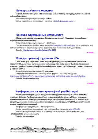 Конкурс дзіцячага малюнка
     «SmileS. Школьная карта» з 16 сакавіка да 15 мая ладзіць конкурс дзіцячага малюнка
«Школа будучыні».
     Апошні тэрмін прыёму малюнкаў – 15 мая.
     Больш падрабязная інфармацыя – на сайце «SmileS.Школьная карта».



                                                                                      уверх


       Конкурс адукацыйных матэрыялаў
       Абвешчаны чарговы конкурс для беларускіх адукатараў “Адукацыя для свабоды.
Ноўтбук актыўнаму настаўніку”.
       Апошні тэрмін прыёму матэрыялаў - да 20 мая.
       Свае матэрыялы дасылайце на эл. адрас KonkursNotebook@gmail.com , да іх далучыце ліст
з апісаннем таго, як вашая распрацоўка будзе спрыяць выхаванню свабоднай асобы.
      Паводле http://www.nastaunik.info/news/?id=5193
                                                                                      уверх


       Конкурс праектаў з удзелам НГА
       Савет Міністраў Паўночных краін выдаткоўвае сродкі на правядзенне супольных
праектаў НГА. Асноўным патрабаваннем зьяўляецца тое, каб у праект былі заангажаваныя
прынамсі тры НГА: адна з краінаў Паўночнай Еўропы, адна з Расіі ці Беларусі і адна з Польшчы
ці краінаў Балтыі.
       Апошні тэрмін прыёму заявак - 11 красавіка.
       Падрабязная інфармацыя і аплікацыйныя формы - на сайце па адрасе:
http://www.norden.org/en/news-and-events/news/ngo-partnership-apply-for-nordic-funding
      Паводле рассылкі belngo.info

                                                                                      уверх



      Канферэнцыя па альтэрнатыўнай рэабілітацыі
      Рэспубліканскае грамадскае аб’яднанне “Беларуская асацыяцыя клубаў ЮНЭСКА”
сумесна з філіялам Расійскага дзяржаўнага сацыяльнага ўніверсітэта у Мінску плануюць
правядзенне Першай міжнароднай канферэнцыі па альтэрнатыўных метадах рэабілітацыі
дзяцей і дарослых з абмежаванымі магчымасцямі, інваліднасцю, ВІЧ/СНІД, анкалагічнымі і
іншымі цяжкімі захворваннямі.
      Канференцыя адбудзецца 12-13 мая ў Мінску.
      Больш падрабязная інфармацыя – на вэб-пляцоўцы па адрасе: goo.gl/Gce2c
      Кантакт: Кацярына Ермаловіч, РГА “Беларуская асацыяцыя клубаў ЮНЭСКА”, тэл.
+375296162309, Skype: ermkatusha
      Паводле рассылкі БАСР
                                                                                      уверх


                                                                                               8
 