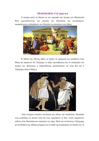 ΤΗΛΕΜΑΧΕΙΑ 1η-6η μέρα α-δ
       Ο ποιητής καλεί τη Μούσα να του αφηγηθεί την Ιστορία του Οδυσσέα.Οι
Θεοί   εκμεταλλεύονται      την   απουσία   του   Ποσειδώνα   και   συνεδριάζουν,
αποφασίζοντας να βοηθήσουν τον Οδυσσέα να επιστρέψει στην Ιθάκη.




       Η Αθηνά σαν Μέντης έβαλε το σχέδιο σε εφαρμογή και κατεβαίνει στην
Ιθάκη και παρακινεί τον Τηλέμαχο να πάρει πρωτοβουλίες και να αναζητήσει τον
πατέρα του. Φεύγοντας η Αθηνά-Μέντης αποκαλύπτεται ότι είναι θεά και ο
Τηλέμαχος παίρνει θάρρος.




       Στην συνέχεια συγκαλεί συνέλευση και εκθέτει την κατάσταση. Προτρέπει
τους μνηστήρες να φύγουν διότι θα τους τιμωρήσουν οι θεοί. Αυτοί επιρρίπτουν
ευθύνες στην Πηνελόπη που αποφεύγει τον γάμο. Μετά την συνέλευση ο Τηλέμαχος
με την βοήθεια της Αθηνάς αναχωρεί για το ταξίδι της αναζήτησης του πατέρα του. Ο
 