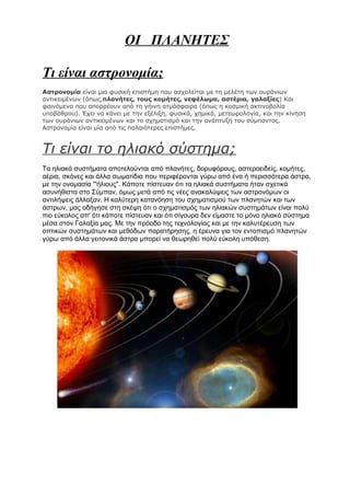 ΟΙ ΠΛΑΝΗΤΕΣ

Τι είναι αστρονομία;
Αστρονομία είναι μια φυσική επιστήμη που ασχολείται με τη μελέτη των ουράνιων
αντικειμένων (όπως,πλανήτες, τους κομήτες, νεφέλωμα, αστέρια, γαλαξίες) Και
φαινόμενα που απορρέουν από τη γήινη ατμόσφαιρα (όπως η κοσμική ακτινοβολία
υποβάθρου). Έχει να κάνει με την εξέλιξη, φυσικά, χημικά, μετεωρολογία, και την κίνηση
των ουράνιων αντικειμένων και το σχηματισμό και την ανάπτυξη του σύμπαντος.
Αστρονομία είναι μία από τις παλαιότερες επιστήμες.



Τι είναι το ηλιακό σύστημα;
Τα ηλιακά συστήματα αποτελούνται από πλανήτες, δορυφόρους, αστεροειδείς, κομήτες,
αέρια, σκόνες και άλλα σωματίδια που περιφέρονται γύρω από ένα ή περισσότερα άστρα,
με την ονομασία "'ήλιους". Κάποτε πίστευαν ότι τα ηλιακά συστήματα ήταν σχετικά
ασυνήθιστα στο Σύμπαν, όμως μετά από τις νέες ανακαλύψεις των αστρονόμων οι
αντιλήψεις άλλαξαν. Η καλύτερη κατανόηση του σχηματισμού των πλανητών και των
άστρων, μας οδήγησε στη σκέψη ότι ο σχηματισμός των ηλιακών συστημάτων είναι πολύ
πιο εύκολος απ' ότι κάποτε πίστευαν και ότι σίγουρα δεν είμαστε το μόνο ηλιακό σύστημα
μέσα στον Γαλαξία μας. Με την πρόοδο της τεχνολογίας και με την καλυτέρευση των
οπτικών συστημάτων και μεθόδων παρατήρησης, η έρευνα για τον εντοπισμό πλανητών
γύρω από άλλα γειτονικά άστρα μπορεί να θεωρηθεί πολύ εύκολη υπόθεση.
 