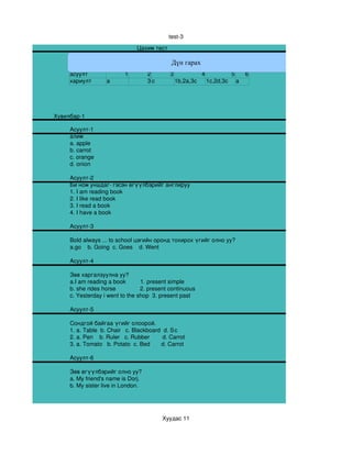 test­3
                                  Цахим тест

                                                Дүн гарах
                                Хариултын хуудас
     асуулт                 1       2       3          4         5    6
     хариулт        a               3c        1b,2a,3c   1c,2d,3c a




Хувилбар­1

     Асуулт­1
     алим
     a. apple
     b. carrot
     c. orange
     d. onion

     Асуулт­2
     Би ном уншдаг­ гэсэн өгүүлбэрийг англируу
     1. I am reading book
     2. I like read book
     3. I read a book
     4. I have a book

     Асуулт­3

     Bold always ... to school цэгийн оронд тохирох үгийг олно уу?
     a.go    b. Going  c. Goes    d. Went

     Асуулт­4

     Зөв харгалзуулна уу?
     a.I am reading a book         1. present simple 
     b. she rides horse               2. present continuous
     c. Yesterday i went to the shop  3. present past

     Асуулт­5

     Сондгой байгаа үгийг олоорой. 
     1. a. Table  b. Chair   c. Blackboard  d. Stool
                                                  c
     2. a. Pen    b. Ruler   c. Rubber        d. Carrot
     3. a. Tomato   b. Potato  c. Bed       d. Carrot 

     Асуулт­6

     Зөв өгүүлбэрийг олно уу? 
     a. My friend's name is Dorj.
     b. My sister live in London.




                                             Хуудас 11
 