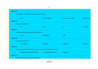 4


Асуулт 5:

      Чи өөрийнхөө 1-рт тавьдаг сайн зан чанарыг сонгоно уу


             a. Тусч                                b. Үнэнч шударга              c. Ажилсаг хөдөлмөрч   d. Даруу төлөв

Асуулт 6:

      Чи хэр олон найзтай вэ?

             a. 1-2                                 b. 2-3                        c. 4-5                 d. 6-с дээш

Асуулт 7:

      Ангийнхантайгаа найрсаг харилцаатай байдаг уу?

             a. Тийм                                b. Заримдаа                   c. Үгүй                d.

Асуулт 8:

      Чи хэнд илүү итгэдэг вэ?

             a. Аав ээждээ                          b. Багшдаа                    c. Найздаа             d. Бүгдэд нь

Асуулт 9:

      Чи зурагтаар сонирхолтой юм үзэх гэтэл хэн нэгэн суваг булаалдвал яах вэ?

             a. Өөрийн үзэх сувгаа заавал үзнэ      b. Тэр хүнд боломж олгоно     c. Мэдэхгүй            d.

Асуулт 10:

      Багштайгаа найрсаг харилцаатай байдаг уу?


                                                              Хуудас 58
 