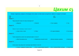5



                                                                                               Цахим суда
   Санамж: Судалгааны хариултыг бөглөхдөө латин цагаан толгойн жижиг үсгээр бичнэ. Зөвхөн нэг хариулт сонгоорой

Овог                                                                                           анги
Нэр                                                                                            бүлэг
Асуулт 1:

       Чамд хүмүүсийн ямар зан чанар таалагддаг вэ?

               a. Даруухан                             b. Зальтай                       c. Үнэнч шударга                    d. Тусч

Асуулт 2:


       Ямар нэг хүүхэд гомдмоор үг хэлвэл чи яах вэ?

               a. Хариу тийм үг хэлнэ                  b. Уйлна                         c. Нэг удаа өнгөрөөнө               d. Хэн нэгэнд хэлнэ

Асуулт 3:


       Чиний ширээний хүү эсвэл охин дэвтэргүй ирвэл чи яах вэ?

               a. Өөрт буй дэвтрээ өгнө                b. Өөрийнхөө хичээлийг хийнэ     c. Дэвтрээ авчрахыг зөвлөнө         d. Дэвтэргүй гэж бодоод өөри

Асуулт 4:


       Хичээл дээр чамд ямар нэгэн туслалцаа хэрэг болвол чи яах вэ?

               a. Хэнээс ч хамаагүй тусламж хүснэ      b. Яаж тусламж авахаа мэдэхгүй   c. Хэн ч туслахгүй байх гэж бодно   d. Зүгээр л өөртөө гомдоно

                                                             Хуудас 69
 