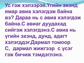 Ус гэж хэлээрэй.Үгийн эхэнд ямар авиа хэлэгдэж байна вэ? Дараа нь с авиа хэлэгдэж байна.С авиаг дуудахад сийгэж хэлэгдэнэ.С авиа нь үгийн эхэнд, дунд, адагт хэлэгддэг.Дармал томоор С,  дармал жижгээр  с үсэг гэж бичиж тэмдэглэнэ.