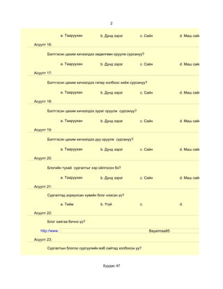 2


                 a. Тааруухан       b. Дунд зэрэг         c. Сайн            d. Маш сайн

Асуулт 16:

       Бэлтгэсэн цахим хичээлдээ хөдөлгөөн оруулж сурсануу?

                 a. Тааруухан       b. Дунд зэрэг         c. Сайн            d. Маш сайн

Асуулт 17:

       Бэлтгэсэн цахим хичээлдээ гипер холбоос хийж сурсануу?

                 a. Тааруухан       b. Дунд зэрэг         c. Сайн            d. Маш сайн

Асуулт 18:

       Бэлтгэсэн цахим хичээлдээ зураг оруулж сурсануу?

                 a. Тааруухан       b. Дунд зэрэг         c. Сайн            d. Маш сайн

Асуулт 19:

       Бэлтгэсэн цахим хичээлдээ дуу оруулж сурсануу?

                 a. Тааруухан       b. Дунд зэрэг         c. Сайн            d. Маш сайн

Асуулт 20:

       Блогийн тухай сургалтыг хэр ойлгосон бэ?

                 a. Тааруухан       b. Дунд зэрэг         c. Сайн            d. Маш сайн

Асуулт 21:

       Сургалтад зориулсан хувийн блог нээсэн үү?

                 a. Тийм            b. Үгүй               c.                 d.

Асуулт 22:

       Блог хаягаа бичнэ үү?

   http://www.                                                  Bayarmaa85

Асуулт 23:

       Сургалтын блогоо сургуулийн вэб сайтад холбосон уу?



                                     Хуудас 47
 