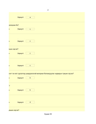 2



                      Хариулт        a



өлбөр хэр таалагдсан бэ?

 d. Маш сайн          Хариулт        c




 d. Маш сайн          Хариулт        c




чадварын түвшин хэр вэ?

 d. Маш сайн          Хариулт        c




 d. Маш сайн          Хариулт        c




 дүнгийн хүснэгт гэх мэт сургалтад шаардлагатай материал боловсруулах чадварын түвшин хэр вэ?

 d. Маш сайн          Хариулт        b




үвшин хэр вэ?

 d. Маш сайн          Хариулт        b




 d. Маш сайн          Хариулт        d




 чадварын түвшин хэр вэ?

                                                        Хуудас 50
 