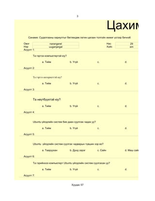 3



                                                                     Цахим су
   Санамж: Судалгааны хариултыг бөглөхдөө латин цагаан толгойн жижиг үсгээр бичнэ6

Овог                narangerel                                       Нас          29
Нэр                 uuganjargal                                      Хүйс         em
Асуулт 1:

       Та гэртээ компьютертэй юу?

              a. Тийм               b. Үгүй                c.                d.

Асуулт 2:


       Та гэртээ интернеттэй юу?

              a. Тийм               b. Үгүй                c.                d.

Асуулт 3:


       Та нөүтбүүктэй юу?

              a. Тийм               b. Үгүй                c.                d.

Асуулт 4:


       Ubuntu үйлдлийн систем бие даан суулгаж чадах уу?

              a. Тийм               b. Үгүй                c.                d.

Асуулт 5:


       Ubuntu үйлдлийн систем суулгах чадварын түвшин хэр вэ?

              a. Тааруухан          b. Дунд зэрэг          c. Сайн           d. Маш сайн

Асуулт 6:

       Та гэрийнхээ компьютерт Ubuntu үйлдлийн систем суулгасан уу?

              a. Тийм               b. Үгүй                c.                d.

Асуулт 7:


                                     Хуудас 57
 