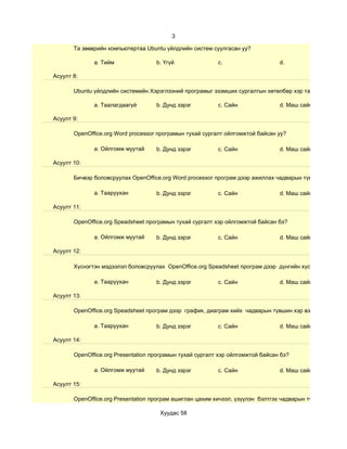 3

       Та зөөврийн компьютертаа Ubuntu үйлдлийн систем суулгасан уу?

              a. Тийм               b. Үгүй               c.                    d.

Асуулт 8:

       Ubuntu үйлдлийн системийн Хэрэглээний програмыг эзэмших сургалтын хөтөлбөр хэр таалагдсан бэ?

              a. Таалагдаагүй       b. Дунд зэрэг         c. Сайн               d. Маш сайн

Асуулт 9:

       OpenOffice.org Word processor програмын тухай сургалт ойлгомжтой байсан уу?

              a. Ойлгомж муутай     b. Дунд зэрэг         c. Сайн               d. Маш сайн

Асуулт 10:

       Бичвэр боловсруулах OpenOffice.org Word processor програм дээр ажиллах чадварын түвшин хэр вэ?

              a. Тааруухан          b. Дунд зэрэг         c. Сайн               d. Маш сайн

Асуулт 11:

       OpenOffice.org Speadsheet програмын тухай сургалт хэр ойлгомжтой байсан бэ?

              a. Ойлгомж муутай     b. Дунд зэрэг         c. Сайн               d. Маш сайн

Асуулт 12:

       Хүснэгтэн мэдээлэл боловсруулах OpenOffice.org Speadsheet програм дээр дүнгийн хүснэгт гэх мэт су

              a. Тааруухан          b. Дунд зэрэг         c. Сайн               d. Маш сайн

Асуулт 13:

       OpenOffice.org Speadsheet програм дээр график, диаграм хийх чадварын түвшин хэр вэ?

              a. Тааруухан          b. Дунд зэрэг         c. Сайн               d. Маш сайн

Асуулт 14:

       OpenOffice.org Presentation програмын тухай сургалт хэр ойлгомжтой байсан бэ?

              a. Ойлгомж муутай     b. Дунд зэрэг         c. Сайн               d. Маш сайн

Асуулт 15:

       OpenOffice.org Presentation програм ашиглан цахим хичээл, үзүүлэн бэлтгэх чадварын түвшин хэр вэ?

                                     Хуудас 58
 