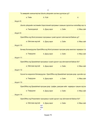 4

       Та зөөврийн компьютертаа Ubuntu үйлдлийн систем суулгасан уу?

              a. Тийм                    b. Үгүй          c.                    d.

Асуулт 8:

       Ubuntu үйлдлийн системийн Хэрэглээний програмыг эзэмших сургалтын хөтөлбөр хэр таалагдсан бэ?

              a. Таалагдаагүй            b. Дунд зэрэг    c. Сайн               d. Маш сайн

Асуулт 9:

       OpenOffice.org Word processor програмын тухай сургалт ойлгомжтой байсан уу?

              a. Ойлгомж муутай          b. Дунд зэрэг    c. Сайн               d. Маш сайн

Асуулт 10:

       Бичвэр боловсруулах OpenOffice.org Word processor програм дээр ажиллах чадварын түвшин хэр вэ?

              a. Тааруухан               b. Дунд зэрэг    c. Сайн               d. Маш сайн

Асуулт 11:

       OpenOffice.org Speadsheet програмын тухай сургалт хэр ойлгомжтой байсан бэ?

              a. Ойлгомж муутай          b. Дунд зэрэг    c. Сайн               d. Маш сайн

Асуулт 12:

       Хүснэгтэн мэдээлэл боловсруулах OpenOffice.org Speadsheet програм дээр дүнгийн хүснэгт гэх мэт су

              a. Тааруухан               b. Дунд зэрэг    c. Сайн               d. Маш сайн

Асуулт 13:

       OpenOffice.org Speadsheet програм дээр график, диаграм хийх чадварын түвшин хэр вэ?

              a. Тааруухан               b. Дунд зэрэг    c. Сайн               d. Маш сайн

Асуулт 14:

       OpenOffice.org Presentation програмын тухай сургалт хэр ойлгомжтой байсан бэ?

              a. Ойлгомж муутай          b. Дунд зэрэг    c. Сайн               d. Маш сайн
                                  sud
                                  alga
                                  a


                                          Хуудас 70
 