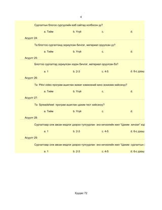 4


       Сургалтын блогоо сургуулийн вэб сайтад холбосон уу?

              a. Тийм               b. Үгүй              c.                     d.

Асуулт 24:

       Та блогтоо сургалтанд зориулсан бичлэг, материал оруулсан уу?

              a. Тийм               b. Үгүй              c.                     d.

Асуулт 25:

       Блогтоо сургалтад зориулсан хэдэн бичлэг, материал оруулсан бэ?

              a. 1                  b. 2-3               c. 4-5                 d. 6-с дээш

Асуулт 26:

       Та Pitivi video програм ашиглан жижиг хэмжээний кино зохиомж хийсэнүү?

              a. Тийм               b. Үгүй              c.                     d.

Асуулт 27:

       Та Spreadsheet програм ашиглан цахим тест хийсэнүү?

              a. Тийм               b. Үгүй              c.                     d.

Асуулт 28:

       Сургалтаар олж авсан мэдлэг дээрээ тулгуурлан энэ хичээлийн жил “Цахим хичээл” хэдийг

              a. 1                  b. 2-3               c. 4-5                 d. 6-с дээш

Асуулт 29:

       Сургалтаар олж авсан мэдлэг дээрээ тулгуурлан энэ хичээлийн жил “Цахим сургалтын хэрэглэгдэхүүн

              a. 1                  b. 2-3               c. 4-5                 d. 6-с дээш




                                     Хуудас 72
 