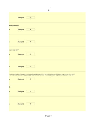 4



                      Хариулт        b



өлбөр хэр таалагдсан бэ?

 d. Маш сайн          Хариулт        a




 d. Маш сайн          Хариулт        a




чадварын түвшин хэр вэ?

 d. Маш сайн          Хариулт        c




 d. Маш сайн          Хариулт        d




 дүнгийн хүснэгт гэх мэт сургалтад шаардлагатай материал боловсруулах чадварын түвшин хэр вэ?

 d. Маш сайн          Хариулт        b




үвшин хэр вэ?

 d. Маш сайн          Хариулт        c




 d. Маш сайн          Хариулт        d




                                                        Хуудас 74
 